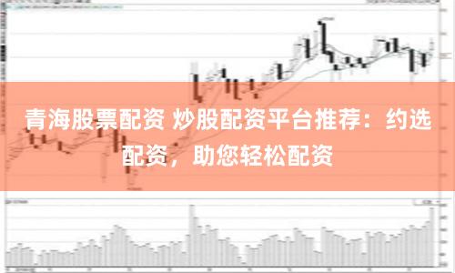 青海股票配資 炒股配資平臺(tái)推薦：約選配資，助您輕松配資